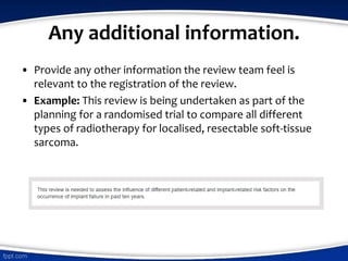 Any additional information.
• Provide any other information the review team feel is
relevant to the registration of the review.
• Example: This review is being undertaken as part of the
planning for a randomised trial to compare all different
types of radiotherapy for localised, resectable soft-tissue
sarcoma.
 