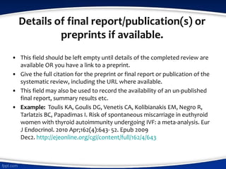Details of final report/publication(s) or
preprints if available.
• This field should be left empty until details of the completed review are
available OR you have a link to a preprint.
• Give the full citation for the preprint or final report or publication of the
systematic review, including the URL where available.
• This field may also be used to record the availability of an un-published
final report, summary results etc.
• Example: Toulis KA, Goulis DG, Venetis CA, Kolibianakis EM, Negro R,
Tarlatzis BC, Papadimas I. Risk of spontaneous miscarriage in euthyroid
women with thyroid autoimmunity undergoing IVF: a meta-analysis. Eur
J Endocrinol. 2010 Apr;162(4):643- 52. Epub 2009
Dec2. http://ejeonline.org/cgi/content/full/162/4/643
 