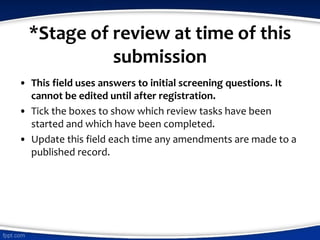 *Stage of review at time of this
submission
• This field uses answers to initial screening questions. It
cannot be edited until after registration.
• Tick the boxes to show which review tasks have been
started and which have been completed.
• Update this field each time any amendments are made to a
published record.
 