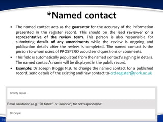 *Named contact
• The named contact acts as the guarantor for the accuracy of the information
presented in the register record. This should be the lead reviewer or a
representative of the review team. This person is also responsible for
submitting details of any amendments while the review is ongoing and
publication details after the review is completed. The named contact is the
person to whom users of PROSPERO would send questions or comments.
• This field is automatically populated from the named contact’s signing in details.
The named contact’s name will be displayed in the public record.
• Example: Dr Joseph Bloggs N.B. To change the named contact for a published
record, send details of the existing and new contact to crd-register@york.ac.uk
 