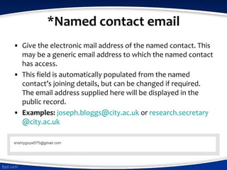 *Named contact email
• Give the electronic mail address of the named contact. This
may be a generic email address to which the named contact
has access.
• This field is automatically populated from the named
contact’s joining details, but can be changed if required.
The email address supplied here will be displayed in the
public record.
• Examples: joseph.bloggs@city.ac.uk or research.secretary
@city.ac.uk
 