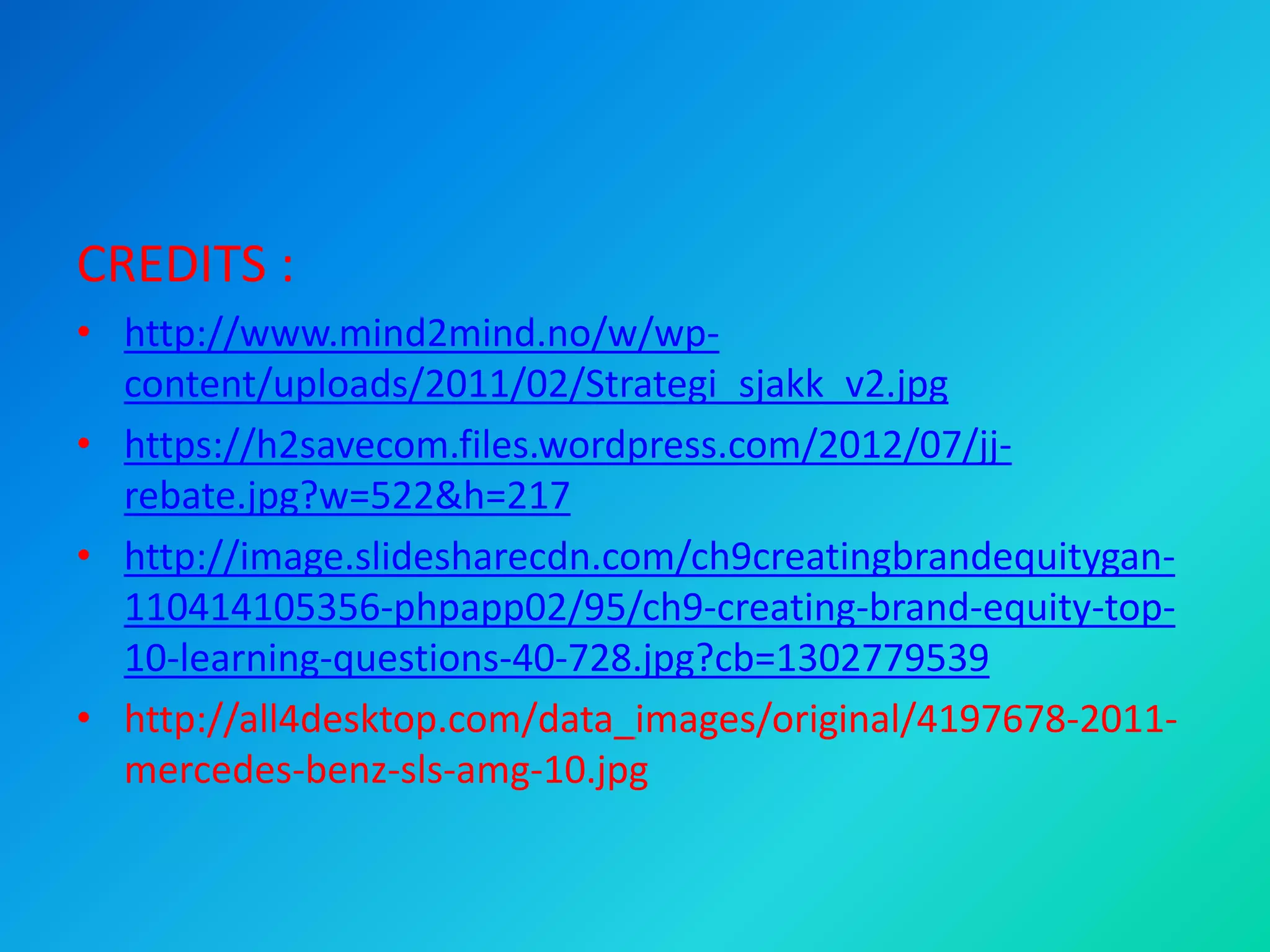 CREDITS :
• http://www.mind2mind.no/w/wp-
content/uploads/2011/02/Strategi_sjakk_v2.jpg
• https://h2savecom.files.wordpress.com/2012/07/jj-
rebate.jpg?w=522&h=217
• http://image.slidesharecdn.com/ch9creatingbrandequitygan-
110414105356-phpapp02/95/ch9-creating-brand-equity-top-
10-learning-questions-40-728.jpg?cb=1302779539
• http://all4desktop.com/data_images/original/4197678-2011-
mercedes-benz-sls-amg-10.jpg