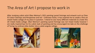 The Area of Art I propose to work in 
After studying cubist artist Ober-Weimar’s 1921 painting Lyonel Feininge and artwork such as Chen 
© Colour Overlays and Perspective and ink – Unknown Artist, it has inspired me to create a fine art 
mixed media collage of my place in question. I intend to Use many different materials to create this 
2D mixed media collage. Ober-Weimar’s painting Lyonel Feininge was not mixed media however I 
am really inspired bye his his cubist style of painting and has encouraged me take on the challenge 
of Turing my ordinary bike shelter into a cubist angular collage. 
 