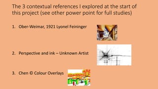 The 3 contextual references I explored at the start of 
this project (see other power point for full studies) 
1. Ober-Weimar, 1921 Lyonel Feininger 
2. Perspective and ink – Unknown Artist 
3. Chen © Colour Overlays 
 