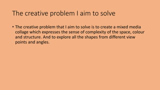 The creative problem I aim to solve 
• The creative problem that I aim to solve is to create a mixed media 
collage which expresses the sense of complexity of the space, colour 
and structure. And to explore all the shapes from different view 
points and angles. 
 