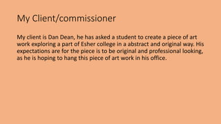My Client/commissioner 
My client is Dan Dean, he has asked a student to create a piece of art 
work exploring a part of Esher college in a abstract and original way. His 
expectations are for the piece is to be original and professional looking, 
as he is hoping to hang this piece of art work in his office. 
 