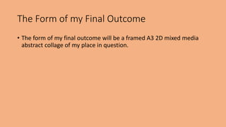 The Form of my Final Outcome 
• The form of my final outcome will be a framed A3 2D mixed media 
abstract collage of my place in question. 
 