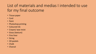 List of materials and medias I intended to use 
for my final outcome 
• Tissue paper 
• Card 
• Paint 
• Photoshop printing 
• Coloured ink 
• Crayon/ wax resist 
• Grass (texture) 
• Fine liner 
• String 
• Oil pastels 
• Chalk 
• Charcol 

