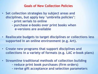 Goals of New Collection Policies
• Set collection strategies by subject areas and
disciplines, but apply key „umbrella policies‟:
- print serials to online
- purchase e-books over print books when
e-versions are available
• Reallocate budgets to target disciplines or collections less
supported in an online environment (e.g. Art).
• Create new programs that support disciplines and
collections in a variety of formats (e.g. LAC e-book plans)
• Streamline traditional methods of collection building
- reduce print book purchases (firm orders)
- revise gift acceptance and selection parameters

 