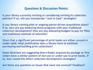 Questions & Discussion Points:
Is your library currently revising or considering revising its collection
policies? If so, will you incorporate “Just in Case” strategies?

Is you library running pilot or ongoing patron-driven acquisitions plans?
If so, how are you balancing these programs with your traditional
collection development? How are you allocating budgets to pay for PDAs
and traditional methods of selection?
Given that a significant percentage of print books are either unused or
under-used, what justification does a library have to continue
purchasing and building print collections?
Some librarians are suggesting that e-books acquired by package or firm
orders have a similar pattern of non-use or under-use to print books. If
so, how would this affect collection development strategies?
Are there any questions or issues that were not covered? Feedback?

 