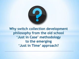 Why switch collection development
philosophy from the old school
„Just in Case‟ methodology
to the emerging
„Just in Time‟ approach?

 