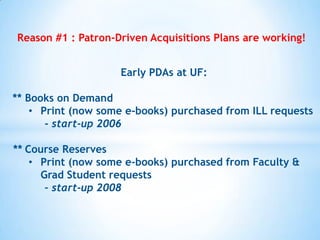 Reason #1 : Patron-Driven Acquisitions Plans are working!
Early PDAs at UF:
** Books on Demand
• Print (now some e-books) purchased from ILL requests
- start-up 2006
** Course Reserves
• Print (now some e-books) purchased from Faculty &
Grad Student requests
– start-up 2008

 