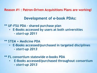 Reason #1 : Patron-Driven Acquisitions Plans are working!

Development of e-book PDAs:
** UF-FSU PDA – shared purchase plan
• E-Books accessed by users at both universities
– start-up 2011
** STEM + Medicine PDA
• E-Books accessed/purchased in targeted disciplines
– start-up 2013
** FL consortium statewide e-books PDA
• E-Books accessed/purchased throughout consortium
– start-up 2013

 