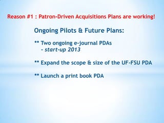 Reason #1 : Patron-Driven Acquisitions Plans are working!

Ongoing Pilots & Future Plans:
** Two ongoing e-journal PDAs
- start-up 2013
** Expand the scope & size of the UF-FSU PDA

** Launch a print book PDA

 