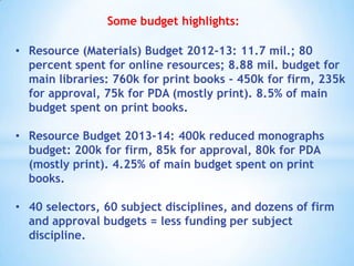 Some budget highlights:
• Resource (Materials) Budget 2012-13: 11.7 mil.; 80
percent spent for online resources; 8.88 mil. budget for
main libraries: 760k for print books - 450k for firm, 235k
for approval, 75k for PDA (mostly print). 8.5% of main
budget spent on print books.
• Resource Budget 2013-14: 400k reduced monographs
budget: 200k for firm, 85k for approval, 80k for PDA
(mostly print). 4.25% of main budget spent on print
books.

• 40 selectors, 60 subject disciplines, and dozens of firm
and approval budgets = less funding per subject
discipline.

 