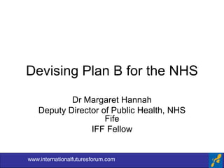 Devising Plan B for the NHS
Dr Margaret Hannah
Deputy Director of Public Health, NHS
Fife
IFF Fellow
www.internationalfuturesforum.com
 