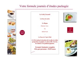 Votre formule journée d’études packagée
Le Café d’Accueil
+
La Pause du matin
+
Le Repas
Déjeuner Assis
Ou
Buffet Froid
+
La Pause de l’Après Midi
Ce Prix inclue la location de la salle, la vidéo
projection, le pupitre, le micro HF, l’écran,
les chaises et le podium juponné.
Formule Séminaire complète
Prix par personne : 59,95 euros
Formule
Plaisir
Plaisir
 