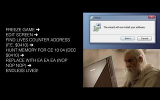 FREEZE GAME ➜
EDIT SCREEN ➜
FIND LIVES COUNTER ADDRESS
(F.E. $0410) ➜
HUNT MEMORY FOR CE 10 04 (DEC
$0410) ➜
REPLACE WITH EA EA EA (NOP
NOP NOP) ➜
ENDLESS LIVES!
 