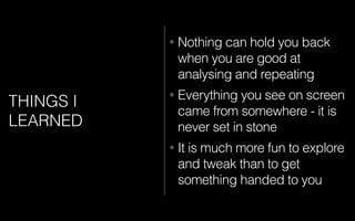 THINGS I
LEARNED
• Nothing can hold you back
when you are good at
analysing and repeating
• Everything you see on screen
came from somewhere - it is
never set in stone
• It is much more fun to explore
and tweak than to get
something handed to you
 