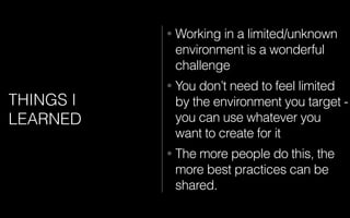 THINGS I
LEARNED
• Working in a limited/unknown
environment is a wonderful
challenge
• You don’t need to feel limited
by the environment you target -
you can use whatever you
want to create for it
• The more people do this, the
more best practices can be
shared.
 