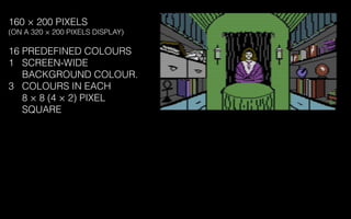 160 × 200 PIXELS
(ON A 320 × 200 PIXELS DISPLAY)
16 PREDEFINED COLOURS
1 SCREEN-WIDE
BACKGROUND COLOUR.
3 COLOURS IN EACH
8 × 8 (4 × 2) PIXEL
SQUARE
 