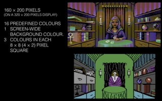 160 × 200 PIXELS
(ON A 320 × 200 PIXELS DISPLAY)
16 PREDEFINED COLOURS
1 SCREEN-WIDE
BACKGROUND COLOUR.
3 COLOURS IN EACH
8 × 8 (4 × 2) PIXEL
SQUARE
 