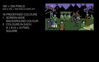 160 × 200 PIXELS
(ON A 320 × 200 PIXELS DISPLAY)
16 PREDEFINED COLOURS
1 SCREEN-WIDE
BACKGROUND COLOUR.
3 COLOURS IN EACH
8 × 8 (4 × 2) PIXEL
SQUARE
 