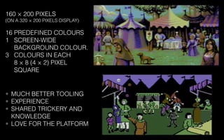 160 × 200 PIXELS
(ON A 320 × 200 PIXELS DISPLAY)
16 PREDEFINED COLOURS
1 SCREEN-WIDE
BACKGROUND COLOUR.
3 COLOURS IN EACH
8 × 8 (4 × 2) PIXEL
SQUARE
• MUCH BETTER TOOLING
• EXPERIENCE
• SHARED TRICKERY AND
KNOWLEDGE
• LOVE FOR THE PLATFORM
 