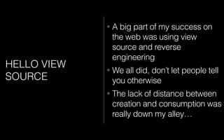 HELLO VIEW
SOURCE
• A big part of my success on
the web was using view
source and reverse
engineering
• We all did, don’t let people tell
you otherwise
• The lack of distance between
creation and consumption was
really down my alley…
 