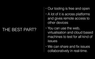 THE BEST PART?
• Our tooling is free and open
• A lot of it is across platforms
and gives remote access to
other devices
• You can use the web,
virtualisation and cloud based
machines to test for all kind of
issues
• We can share and fix issues
collaboratively in real-time.
 