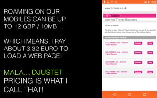 DJUSTET
PRICING IS WHAT I
CALL THAT!
ROAMING ON OUR
MOBILES CAN BE UP
TO 12 GBP / 10MB…
WHICH MEANS, I PAY
ABOUT 3.32 EURO TO
LOAD A WEB PAGE!
MALA…
 