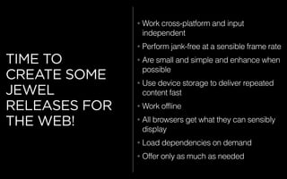 TIME TO
CREATE SOME
JEWEL
RELEASES FOR
THE WEB!
• Work cross-platform and input
independent
• Perform jank-free at a sensible frame rate
• Are small and simple and enhance when
possible
• Use device storage to deliver repeated
content fast
• Work offline
• All browsers get what they can sensibly
display
• Load dependencies on demand
• Offer only as much as needed
 