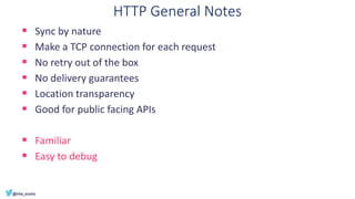 HTTP General Notes
▪ Sync by nature
▪ Make a TCP connection for each request
▪ No retry out of the box
▪ No delivery guarantees
▪ Location transparency
▪ Good for public facing APIs
▪ Familiar
▪ Easy to debug
 