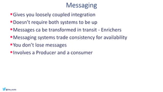 Messaging
▪Gives you loosely coupled integration
▪Doesn’t require both systems to be up
▪Messages ca be transformed in transit - Enrichers
▪Messaging systems trade consistency for availability
▪You don’t lose messages
▪Involves a Producer and a consumer
 