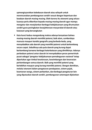 upmengisyaratkan kebebasan daerah atau wilayah untuk
merencanakan pembangunan sendiri sesuai dengan keperluan dan
keadaan daerah masing-masing. Oleh karena itu otonomi yang seluasluasnya perlu diberikan kepada masing-masing daerah agar mampu
mengatur dan menjalankan berbagai kebijaksanaan yang dirumuskan
sendiri guna peningkatan kesejahteraan masyarakat di daerah atau
kawasan yang bersangkutan
 Kata kunci kedua mengandung makna adanya kenyataan bahwa
masing-masing daerah memiliki potensi, baik alam, sumberdaya
manusia maupun kondisi geografis yang berbeda-beda, yang
menyebabkan ada daerah yang memiliki potensi untuk berkembang
secara cepat. Sebaliknya ada pula daerah yang kurang dapat
berkembang karwena berbagai keterbatasan yang dimilikinya. Adanya
perbedaan potensi antar daerah ini menyebabkan peran pemerintah
pusat sebagai ‘pengatur kebijaksanaan pemabngunan nasional’ tetap
diperlukan agar timbul keselarasan, keseimbangan dan keserasian
perkembangan semua daerah. Baik yang memiliki potensi yang
berlebihan maupun yang kurang memiliki potensi. Dengan demikian,
melalui otonomi dalam pengaturan pendapatan, sistem pajak,
keamanan warga, sistem perbankan, dan berbagai pengaturan lain
yang diputuskan daerah sendiri, pembangunan setemapat dijalankan

 