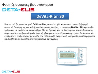 Φορητές συσκευές βιοσυντονισμού
Η συσκευή βιοσυντονισμού DeVita - Ritm, αποτελεί μία καινοτόμο ατομική φορητή
συσκευή διατήρησης της καλής υγείας και της ευεξίας. Η συσκευή DeVita - Ritm με απλό
τρόπο και με ασφάλεια, επαναφέρει όλα τα όργανα και τις λειτουργίες του ανθρώπινου
οργανισμού στις φυσιολογικές (υγιείς) ηλεκτρομαγνητικές συχνότητες που θα έπρεπε να
εκπέμπουν, επιφέροντας με αυτόν τον τρόπο καλή ενεργειακή ισορροπία, καλύτερη υγεία
και πρόληψη σε ολόκληρο τον ανθρώπινο οργανισμό.
DeVita-Ritm 30
 