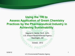 Using the TRI to
  Assess Application of Green Chemistry
Practices by the Pharmaceutical Industry in
         Achieving Sustainability
             Stephen C. DeVito, Ph.D., R.Ph.
           U.S. Environmental Protection Agency
                      Washington, DC

                       October, 2012




10/30/12                                            1
             U.S. Environmental Protection Agency
 