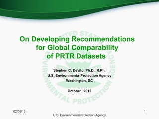 On Developing Recommendations
        for Global Comparability
            of PRTR Datasets
              Stephen C. DeVito, Ph.D., R.Ph.
           U.S. Environmental Protection Agency
                      Washington, DC

                       October, 2012




02/05/13                                             1
              U.S. Environmental Protection Agency
 