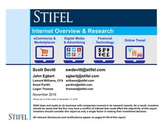 Stifel does and seeks to do business with companies covered in its research reports. As a result, investors
should be aware that the firm may have a conflict of interest that could affect the objectivity of this report.
Investors should consider this report as only a single factor in making their investment decision.
All relevant disclosures and certifications appear on pages 61-64 of this report.
Prices are as of the close on November 11, 2016
November 2016
eCommerce &
Marketplaces
Online Travel
Digital Media
& Advertising
Scott Devitt swdevitt@stifel.com
John Egbert egbertj@stifel.com
Lamont Williams, CFA williamsl@stifel.com
Ansel Parikh parikha@stifel.com
Logan Thomas thomasl@stifel.com
Internet Overview & Research
Financial
Technology
 