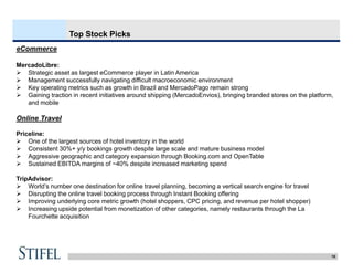 15
Top Stock Picks
eCommerce
MercadoLibre:
 Strategic asset as largest eCommerce player in Latin America
 Management successfully navigating difficult macroeconomic environment
 Key operating metrics such as growth in Brazil and MercadoPago remain strong
 Gaining traction in recent initiatives around shipping (MercadoEnvios), bringing branded stores on the platform,
and mobile
Online Travel
Priceline:
 One of the largest sources of hotel inventory in the world
 Consistent 30%+ y/y bookings growth despite large scale and mature business model
 Aggressive geographic and category expansion through Booking.com and OpenTable
 Sustained EBITDA margins of ~40% despite increased marketing spend
TripAdvisor:
 World’s number one destination for online travel planning, becoming a vertical search engine for travel
 Disrupting the online travel booking process through Instant Booking offering
 Improving underlying core metric growth (hotel shoppers, CPC pricing, and revenue per hotel shopper)
 Increasing upside potential from monetization of other categories, namely restaurants through the La
Fourchette acquisition
 