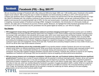 18
Facebook (FB) – Buy, $95 PT
We are resuming coverage of Facebook with a Buy rating and $95 price target. With over 1.3B monthly users, Facebook is the world’s
largest social network. After paving the way to mobile monetization and demonstrating ad efficacy in 2013, 2014 should see the
company get significant share of budget from advertisers. While the company has warned that it will see decelerating growth as it laps
the rollout of newsfeed ads, the company continues to beat consensus revenue estimates, and we see continued promise in the
platform and sources for a sustained growth rate of 30%+ for the next several years. In particular, we believe continued improvements
in targeting, increased uptake of Facebook exchange (FBX), Instagram monetization, the introduction of a third-party mobile ad
network, and video ads on Facebook are sources of future upside. Moreover, we highlight that while Facebook generated $7B in ad
revenues in 2013, this represented only 6% penetration into the global digital ad market (vs. over 40% for Google).
Key Debates
 Will engagement remain strong and will Facebook continue to purchase emerging social apps? Facebook recently spent over $20B to
acquire Whatsapp and Oculus VR after spending nearly $1B to buy Instagram in 2012. Some investors argue that Facebook is being forced to
buy younger rivals, particularly for their popularity with younger users, which many media reports claim are fleeing Facebook. We believe that
Instagram, Whatsapp, and Oculus are rare companies that just happened to be acquisition targets within a relatively short, but active M&A
period. All the companies all fit into Facebook’s longer-term goals of connecting everyone (WhatsApp / Instagram), understanding the world,
and building the knowledge economy (Oculus). Regarding engagement, despite the emergence of a plethora of new social apps, Facebook
continues to grow users and engagement. Among 18-24 year olds, Facebook alone (excluding Instagram) added as many mobile minutes y/y in
2Q 2014 as all the other major social networks combined.
 Are Facebook ads effective and are they sustainably useful? A long standing debate is whether Facebook ads work and more broadly,
whether social media is an effective advertising channel. While some doubts may persist, we believe Facebook made meaningful strides in 2013
to prove ad efficacy. Large, sophisticated advertisers are increasingly viewing and measuring return on ad spend from a cross-channel
perspective. And early data suggests Facebook advertisers improves search ad efficacy. Facebook also continues to improve its own targeting
capabilities and Facebook’s ad exchange (FBX) has the potential to improve ad targeting and attract performance advertisers.
 Will new revenue streams such as Instagram monetization, Facebook video ads, and Facebook Audience Network become significant
growth drivers? Facebook has a number of nascent initiatives with the potential to contribute meaningful growth. However, all are very nascent,
having been launched in the last year or in the case of Instagram, just now beginning to monetize. We believe there is significant potential in
these revenue streams. Instagram has grown from approximately 20mm users to over 200mm monthly users. After much delay, 4Q:13 saw the
first rollout of video ads, which was recently followed by Facebook’s acquisition of supply-side-platform (SSP), LiveRail. While not a significant
contributor to revenues today, we estimate video ads on Facebook will rise to over $5B and comprise 10% of its total advertising revenue by
2024. Finally, the Facebook Audience Network has the potential to reshape the mobile app ad market, allowing for the same targeting,
measurement, and ad units as the Facebook platform itself.
Source: Company reports, Stifel estimates
 