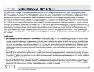 19
Google (GOOGL) – Buy, $700 PT
We are resuming coverage of Google with a Buy rating and $700 price target. Google has built one of the most dominant Internet
platforms in the world. The company has four properties with greater than 1B monthly users – Google Search, YouTube, Android, and
the Chrome browser. Google has built one of the most effective advertising platforms in the world and serves as the backbone of the
entire Internet advertising industry. Despite already representing over 40% of total global advertising expenditure, the company
continues to find growth, primarily fueled by its long-term speculative investments such as Google Play (Android) and YouTube. While
the company has missed earnings estimates in 4 of the last 5 quarters, and we remain concerned that consensus earnings estimates
are too high, second quarter results combined with commentary from large search engine marketers highlight to us that the company
continues to find a way to drive greater monetization from its high-margin search business through the introduction and improvement of
ad units. We also see newfound positive optionality in the company’s search business, as for the first time, Google seems to be making
inroads into its long sought effort to extend its search dominance into vertical search with Google Shopping and perhaps down the
road, travel bookings. We believe shares currently offer an attractive entry point, and highlight that Google is a much more seasonal
stock than many investors realize – in the last five years, Google shares have risen 31% on average in the second half vs. only 2% in in
the first half.
Key Debates
 Will Google search become less relevant in a mobile world? Google became one of the most dominant Internet platforms in the world by gaining
the majority of worldwide search market share. However, data suggests that mobile Internet usage is structurally different, with people using apps far
more than browsing mobile websites. While we believe this certainly poses a long-term risk to Google, we believe fears of Google becoming obsolete
are overblown. Data suggests that mobile has increased aggregate time spent online and comScore suggests time spent on Google properties in the
U.S. across both desktop and mobile devices increased 20% y/y in 2014 to date. While mobile monetization has lagged, Google has several avenues
to improve mobile monetization and we expect the gap to narrow significantly as cross-screen targeting and attribution improve, users increasingly
make purchases through mobile devices, and Google better monetizes mobile traffic through the growing Google Play store and recently introduced
app-install ads.
 Can Google extend into vertical search and eCommerce? Google has long tried to extend its search dominance into vertical search, much to no
avail. While we are less convinced of Google’s ability to succeed in non-eCommerce-related vertical search, Google is gaining traction in eCommerce
with Google Shopping providing a bridge for the company to transition from the gateway of the Internet to a click-based marketplace. After testing it out
throughout 2013, retailers spent significantly on PLAs in 4Q:13 and recent reports by large search engine marketers suggest PLA spend is incremental
for as much as 30% of their clients.
 Can YouTube grab a significant share of TV ad dollars? People spend more time watching videos on YouTube than anywhere else across the web.
However, the company’s success in attracting significant TV ad dollars remains to be seen. We believe over time TV ad budgets will follow viewers
who have already made the switch to cross-screen viewing, and estimate YouTube will rise from an estimated $4B in revenue in 2013 to nearly $30B
in revenue by 2024, reaching a scale equivalent to approximately 7.5% of the global TV ad market.
Source: Company reports, Stifel estimates
 