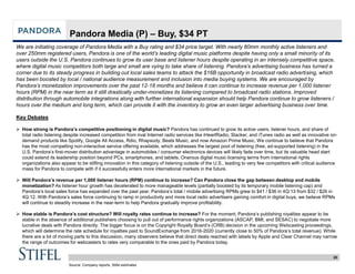 20
Pandora Media (P) – Buy, $34 PT
We are initiating coverage of Pandora Media with a Buy rating and $34 price target. With nearly 80mm monthly active listeners and
over 250mm registered users, Pandora is one of the world’s leading digital music platforms despite having only a small minority of its
users outside the U.S. Pandora continues to grow its user base and listener hours despite operating in an intensely competitive space,
where digital music competitors both large and small are vying to take share of listening. Pandora’s advertising business has turned a
corner due to its steady progress in building out local sales teams to attack the $16B opportunity in broadcast radio advertising, which
has been boosted by local / national audience measurement and inclusion into media buying systems. We are encouraged by
Pandora’s monetization improvements over the past 12-18 months and believe it can continue to increase revenue per 1,000 listener
hours (RPM) in the near term as it still drastically under-monetizes its listening compared to broadcast radio stations. Improved
distribution through automobile integrations along with further international expansion should help Pandora continue to grow listeners /
hours over the medium and long term, which can provide it with the inventory to grow an even larger advertising business over time.
Key Debates
 How strong is Pandora’s competitive positioning in digital music? Pandora has continued to grow its active users, listener hours, and share of
total radio listening despite increased competition from rival Internet radio services like iHeartRadio, Slacker, and iTunes radio as well as innovative on-
demand products like Spotify, Google All Access, Rdio, Rhapsody, Beats Music, and now Amazon Prime Music. We continue to believe that Pandora
has the most compelling non-interactive service offering available, which addresses the largest pool of listening (free, ad-supported listening) in the
U.S. Pandora’s first-mover distribution advantage in automobiles / consumer electronics devices will likely fade over time, but its valuable head start
could extend its leadership position beyond PCs, smartphones, and tablets. Onerous digital music licensing terms from international rights
organizations also appear to be stifling innovation in this category of listening outside of the U.S., leading to very few competitors with critical audience
mass for Pandora to compete with if it successfully enters more international markets in the future.
 Will Pandora’s revenue per 1,000 listener hours (RPM) continue to increase? Can Pandora close the gap between desktop and mobile
monetization? As listener hour growth has decelerated to more manageable levels (partially boosted by its temporary mobile listening cap) and
Pandora’s local sales force has expanded over the past year, Pandora’s total / mobile advertising RPMs grew to $41 / $36 in 4Q:13 from $32 / $26 in
4Q:12. With Pandora’s sales force continuing to ramp in productivity and more local radio advertisers gaining comfort in digital buys, we believe RPMs
will continue to steadily increase in the near-term to help Pandora gradually improve profitability.
 How stable is Pandora’s cost structure? Will royalty rates continue to increase? For the moment, Pandora’s publishing royalties appear to be
stable in the absence of additional publishers choosing to pull out of performance rights organizations (ASCAP, BMI, and SESAC) to negotiate more
lucrative deals with Pandora directly. The bigger focus is on the Copyright Royalty Board’s (CRB) decision in the upcoming Webcasting proceedings,
which will determine the rate schedule for royalties paid to SoundExchange from 2016-2020 (currently close to 50% of Pandora’s total revenue). While
there are a lot of moving parts to this discussion, many observers believe that direct deals reached with labels by Apple and Clear Channel may narrow
the range of outcomes for webcasters to rates very comparable to the ones paid by Pandora today.
Source: Company reports, Stifel estimates
 