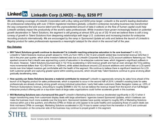 21
LinkedIn Corp (LNKD) – Buy, $250 PT
We are initiating coverage of LinkedIn Corporation with a Buy rating and $250 price target. LinkedIn is the world’s leading destination
for professional networking with over 316mm registered members globally. LinkedIn’s enterprise recruiting business has transformed
the way companies find and source talent and the unprecedented amount of data it collects on the flow of human capital could help
LinkedIn similarly impact the productivity of the world’s sales professionals. While investors have grown increasingly fixated on potential
growth deceleration in Talent Solutions, the segment is still growing at almost 50% y/y as of 2Q:14 and we believe there is still a long
runway of growth in Talent Solutions from deepening relationships with large U.S. customers and increasing traction for enterprise
recruiting products internationally. We are encouraged by the ramp in Sponsored Update ad units and believe the launch of LinkedIn’s
flagship product for sales professionals represents a meaningful catalyst for the stock in the second half of the year.
Key Debates
 Will Talent Solutions growth continue to decelerate? Is LinkedIn reaching enterprise saturation in its core business? In 4Q:13,
LinkedIn’s Talent Solutions revenue growth slowed to +53% y/y from +65% in 3Q:13 and LinkedIn added less incremental revenue Q/Q than it
did in the prior year quarter, which some investors believed was due to LinkedIn Corporate Solutions (LCS) account additions flattening out. This
sparked concerns that LinkedIn was approaching a point of saturation in its enterprise customer base, which triggered a significant pullback in
the stock. However, Talent Solutions bounced back in 1Q:14 by accelerating in Q/Q revenue growth and had an even stronger 2Q:14 by adding
more incremental dollars than 1Q (+$31mm vs. +$30mm), while added disclosure around LCS account additions and cohort data on LCS spend
trends over time helped investors get comfortable with the health of the segment. We continue to believe there is significant headroom for LCS
both customer growth and capturing greater spend within existing accounts, which should help Talent Solutions continue to grow at strong albeit
gradually decelerating rates.
 How quickly can Sales Solutions become a material contributor to revenue? LinkedIn is aggressively ramping its sales force ahead of the
launch of its flagship product for sales professionals, which is expected to occur in the second half of 2014. LinkedIn’s existing tools for sales
professionals are already showing strong growth among individual subscribers / early field sales customers (Sales Navigator makes up ~25% of
Premium Subscriptions revenue, amounting to roughly $30MM in 2Q:14), but we believe the revenue impact from the launch of an full-fledged
enterprise product offering sold on a top-down basis at large sales organizations could further accelerate growth in this business.
 Will Marketing Solutions see a turnaround this year? LinkedIn’s Marketing Solutions revenue decelerated significantly in 2Q:13 when it
began transitioning away from customized display deals with large advertisers / agencies toward Sponsored Updates, which it believes can
make the business much more scalable over the long term. Sponsored Updates have quickly ramped to roughly 28% of Marketing Solutions
revenue within just a few quarters, and effective CPMs on these ad units appear to be quite healthy and surpassing those of custom deals (we
think mid-teens CPMs on average). Marketing Solutions accelerated in 2Q:14 due to easier comps from the transition in 2013 and continued
product innovation on the consumer side of the business may continue to propel growth in this segment.
Source: Company reports, Stifel estimates
 