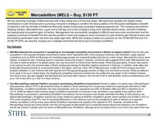 22
Mercadolibre (MELI) – Buy, $130 PT
We are resuming coverage of MercadoLibre with a Buy rating and a $130 price target. MercadoLibre operates the largest online
marketplace in Latin America and is pursuing a long-term strategy to combine the best qualities of its third-party marketplace (breadth
of selection) with the benefits of traditional first-party retailer businesses (consistent shipping experiences). The company launched its
shipping solution, MercadoEnvios, a year and a half ago and is also looking to bring more branded stores online, and both initiatives
are seeing early but positive signs of traction. Management has successfully navigated a difficult macroeconomic environment and the
company continues to benefit from the secular growth in users and usage as more consumers in Latin America get Internet access and
eCommerce penetration rates rise from low single digit rates. While the company trades at a premium at 18x 2016E EBITDA and 27x
2016E PF EPS, we view the company as a strategic asset that should be part of investors’ portfolios.
Key Debates
 Will MercadoLibre be successful in navigating an increasingly competitive environment in Brazil, its largest market? Over the last year,
competition in the important Brazilian eCommerce market, which represents 48% of the company’s revenue, has intensified. Large regional
competitors such as B2W and Buscape are marketing aggressively and outspending MercadoLibre by a wide margin. MercadoLibre has to some
degree, increased its own marketing spend in response, pressuring margins. However, comScore data suggests that to date, MercadoLibre has
not seen a material decline in its global visitors, but may have seen its market share flat-line lately. While long speculated, Amazon also seems
to be nearing its entry into physical sales in Brazil, posting jobs listings for Brazilian logistics personnel in February. In addition, while eBay has
historically focused primarily on cross-border-trade in the region, and even owns 18% of MercadoLibre, in May 2014 the company launched
localized websites in Latin America with both Spanish and Portuguese-language versions of eBay.com and local currencies. While we believe it
is too early to focus on market share, the heightened competitive dynamics increase the risk profile and may weigh on the multiple of shares
from time to time. We also highlight that MercadoLibre has fared well in Brazil in the first half of 2014, with Brazilian revenue accelerating to 30%
y/y in 1Q:14 and 34% y/y in 2Q:14 in local currency.
 Can MercadoPago replicate PayPal’s success in penetrating off-platform transactions? Similar to eBay in its earlier days, MercadoPago’s
total payments volume (TPV) is generated primarily on-platform. Since switching from a buyer-pay model and requiring all merchants to offer
MercadoPago, on-platform penetration has risen dramatically, and now represents over 60% of Brazilian GMV and 38% in Argentina as of
1Q:14. While we believe most investors expect on-platform penetration to continue to rise, we believe a key debate is the extent to which
MercadoPago is successful in penetrating off-platform transactions. As the company most closely resembles the eBay of Latin America, we
believe MercadoPago’s off-platform opportunity is best viewed by looking at PayPal’s off-platform growth, which reached over $125B in 2013 or
70% of the company’s total TPV. Due to structural differences in Latin America, such as the prevalence of cash on delivery as a payment
method, we believe it will be many years before off-platform represents the majority of the segment’s TPV. However, we believe that
MercadoPago should see further growth over the coming years as MercadoEnvios is expanded beyond Brazil and Argentina, and off-platform
should see a boost in growth upon the launch of MercadoEnvios off-platform, although we do not expect this to occur until a few years from now.
Source: Company reports, Stifel estimates
 