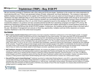 24
TripAdvisor (TRIP) – Buy, $120 PT
We are resuming coverage of TripAdvisor with a Buy rating and $120 price target. TripAdvisor is the number one online destination for
travel planning with over 170mm user generated reviews of hotels, restaurants, and travel destinations. The company’s meta-search
platform displays inventory pricing from its supplier and OTA partners that users can select and book through an external site. However,
TripAdvisor has taken deliberate steps to move down the booking funnel and partially disintermediate OTAs through its recent launch of
the mobile Instant Booking offering. For select inventory, travelers can now directly book hotels without having to leave the platform.
This product is 100% rolled out in the U.S. as of 2Q:14 and is expected to launch on the desktop in 3Q:14. Management has not
included this initiative in its guidance and also excluded potential benefits from advertising campaigns and higher CPC pricing. We
believe that TripAdvisor’s expansion down the booking funnel combined with multiple opportunities to exceed guidance warrant the
premium 19x 2016E EBITDA and 26x 2016E PF EPS multiples. Furthermore, the company will face easing comps in the back half of
the year. We believe if management can execute on these key opportunities, multiples could see further expansion as investors
reassess TripAdvisor’s role in the online travel ecosystem.
Key Debates
 Which metrics should investors focus on? Investors have been evaluating TripAdvisor’s performance on the hotel shopper growth, or engaged
user, metric while the company transformed its ad unit to meta-display from pop-under windows. This metric along with CPC pricing experienced
significant fluctuations due to the transition. In 2Q:14 pricing improved, demonstrating continued strength in the demand for the meta ad units. However
hotel shopper growth of 17% y/y was only a slight acceleration from a weak 14% y/y 1Q:14 figure. While normally this would be a concern
management stressed its pivot to monetization from user growth started in 1Q:14. The company measures this with the revenue per hotel shopper
metric, which grew 11% y/y vs. 9% y/y in 1Q:14. We believe that monetization, captured by revenue per hotel shopper, represents the next challenge
for the company. Though CPC pricing and hotel shopper growth remain important gauges of the platform’s fundamentals, the fluctuations and tough
unit metric comps in the first half of 2014 make identifying short-term trends difficult. As the company moves down the booking funnel, investors will
need to focus on metrics more directly related to hotel shopper conversion, specifically revenue per hotel shopper, in our view.
 Will TripAdvisor disrupt the online travel space? Recently, the company has started to put pressure on OTAs through Instant Booking by extracting
a portion of the economics in the booking process shared by major players like Priceline and Expedia. We view the shift of focus to pricing and
monetization metrics as an indicator that the company is looking to continue downward expansion. Over the long term, in our view, it is difficult to
predict Google’s and OTA’s competitive actions and how they will impact TripAdvisor’s position within the ecosystem. However, we believe that the
company is making decisive steps toward disintermediating both ends of the travel funnel as it evolves into a vertical search engine.
 How will OTAs react to Instant Bookings? TripAdvisor launched its mobile Instant Booking feature in June 2014, a new service that allows travelers
to book hotels directly on the app without being redirected to a supplier or OTA. Each party bids for commissions to fulfill the booking. Management
reiterated that major OTAs like Priceline and Expedia are in a “wait and see” mode before coming onboard. We believe that this initiative is a credible
threat for OTAs and if Priceline’s $1.8B acquisition of KAYAK is any indicator of how OTAs view insurgents, the company likely transformed from a
strategic partner to a strategic asset, in our view.
Source: Company reports, Stifel estimates
 