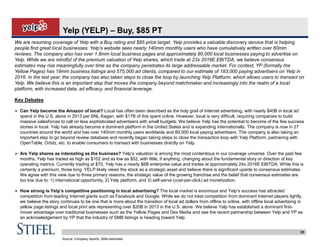 25
Yelp (YELP) – Buy, $85 PT
We are resuming coverage of Yelp with a Buy rating and $85 price target. Yelp provides a valuable discovery service that is helping
people find great local businesses. Yelp’s website sees nearly 140mm monthly users who have cumulatively written over 60mm
reviews. The company also has over 1.8mm local business pages and approximately 80,000 local businesses paying to advertise on
Yelp. While we are mindful of the premium valuation of Yelp shares, which trade at 23x 2016E EBITDA, we believe consensus
estimates may rise meaningfully over time as the company penetrates its large addressable market. For context, YP (formally the
Yellow Pages) has 19mm business listings and 575,000 ad clients, compared to our estimate of 183,000 paying advertisers on Yelp in
2016. In the last year, the company has also taken steps to close the loop by launching Yelp Platform, which allows users to transact on
Yelp. We believe this is an important step that moves the company beyond matchmaker and increasingly into the realm of a local
platform, with increased data, ad efficacy, and financial leverage.
Key Debates
 Can Yelp become the Amazon of local? Local has often been described as the holy grail of Internet advertising, with nearly $40B in local ad
spend in the U.S. alone in 2013 per SNL Kagan, with $17B of this spent online. However, local is very difficult, requiring companies to build
massive salesforces to call on less sophisticated advertisers with small budgets. We believe Yelp has the potential to become of the few success
stories in local. Yelp has already become a dominant platform in the United States and is expanding internationally. The company is now in 27
countries around the world and has over 140mm monthly users worldwide and 80,000 local paying advertisers. The company is also taking an
important step to go beyond review database and recently began taking steps to close the transaction loop with Yelp Platform, partnering with
OpenTable, Orbitz, etc. to enable consumers to transact with businesses directly on Yelp.
 Are Yelp shares as interesting as the business? Yelp’s valuation is among the most contentious in our coverage universe. Over the past few
months, Yelp has traded as high as $102 and as low as $52, with little, if anything, changing about the fundamental story or direction of key
operating metrics. Currently trading at $70, Yelp has a nearly $6B enterprise value and trades at approximately 24x 2016E EBITDA. While this is
certainly a premium, those long YELP likely views the stock as a strategic asset and believe there is significant upside to consensus estimates.
We agree with this view due to three primary reasons: the strategic value of the growing franchise and the belief that consensus estimates are
too low due to: 1) international opportunity, 2) Yelp platform, and 3) self-serve (cost-per-click) ad monetization.
 How strong is Yelp’s competitive positioning in local advertising? The local market is enormous and Yelp’s success has attracted
competition from leading Internet giants such as Facebook and Google. While we do not treat competition from dominant Internet players lightly,
we believe the story continues to be one that is more about the transition of local ad dollars from offline to online, with offline local advertising in
yellow page listings and local print ads representing over $20B in 2013 in the U.S. alone. We believe Yelp has established a dominant first-
mover advantage over traditional businesses such as the Yellow Pages and Dex Media and see the recent partnership between Yelp and YP as
an acknowledgement by YP that the industry of SMB listings is heading toward Yelp.
Source: Company reports, Stifel estimates
 