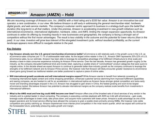 27
Amazon (AMZN) – Hold
We are resuming coverage of Amazon.com, Inc. (AMZN) with a Hold rating and a $330 fair value. Amazon is an innovative low-cost
operator, a rare combination, in our view. We believe Amazon is still early in addressing the general merchandise retail, hardware,
digital goods, and web service markets. The company’s customer centric approach to business is a strategy built upon the belief that
duration (the long-term) is all that matters. Under this premise, Amazon is accelerating investment in new growth initiatives such as
international eCommerce, international digitization, hardware, video, and AWS, limiting the margin expansion opportunity. As Amazon
continues to widen its offering by investing heavily in new businesses and geographies, the company is facing a stronger set of
competitors without the first mover advantages. The result is less visibility in the outcome and the potential for lower returns (than in the
past). In our view, investors will grow less tolerant of the elongated investment cycle, without resultant profitability, as the current
landscape appears more difficult to navigate relative to the past.
Key Debates
 Has Amazon already won the U.S. general merchandise eCommerce battle? eCommerce is still relatively early in the growth curve in the U.S. as
eCommerce sales comprise just 11.1% of addressable retail sales. As the largest online retailer in the U.S., Amazon GMV represents 20%-22% of U.S.
eCommerce sales, by our estimate. Amazon has been able to leverage its competitive advantage of its fulfillment infrastructure to drive scale and
develop a best-in-class consumer experience including its Amazon Prime service. Over the last decade, Amazon has generated growth roughly 2x the
industry, as the company disrupted traditional brick-and-mortar retail, capturing a sizable share of “commoditized” product categories that were quick to
migrate online. In the decade ahead we expect Amazon to continue to generate better-than-industry growth as the company continues to leverage the
strengths of its fulfillment network and its Amazon Prime service. We however note that Amazon will likely encounter greater resistance to eCommerce
share gains going forward as traditional retailers are better positioned to capture a piece of online sales.
 Will international growth accelerate and will international margins expand? While Amazon stands to benefit from tailwinds consisting of
increasing international digital content and online shopping penetration, enhanced customer service stemming from improved fulfillment capabilities
and easing compares, we are hesitant to call for an acceleration in international topline as Amazon faces stronger global competition and lacks early
mover and branding advantages enjoyed in the U.S. Amazon has struggled to gain share in China, the fastest growing and soon-to-be largest
eCommerce market. We believe Amazon has potential to elevate international margins as the company realizes scale benefits from investments in
international fulfillment.
 What is the AWS moat and how big could AWS become over time? Amazon offers one of the broadest sets of cloud services of any vendor in the
industry and is a global leader in cloud computing. The company is executing a similar playbook with AWS as it did with eCommerce – gain scale,
leverage scale advantages to lower costs, take prices down, and acquire more customers with lower prices. Amazon’s scale advantage as one of the
largest operators and its broad service offering have allowed the company to grab a sizable share primarily among SMBs. We however note viable
competitors are quickly catching up. Amazon experienced more intense price competition in the most recent quarter, which we expect will continue for
the foreseeable future, potentially pressuring sales growth and margin.
Source: Company reports, Stifel estimates
 