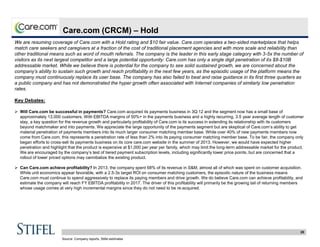 28
Care.com (CRCM) – Hold
We are resuming coverage of Care.com with a Hold rating and $10 fair value. Care.com operates a two-sided marketplace that helps
match care seekers and caregivers at a fraction of the cost of traditional placement agencies and with more scale and reliability than
other traditional means such as word of mouth referrals. The company is the leader in this early stage category with 3-5x the number of
visitors as its next largest competitor and a large potential opportunity: Care.com has only a single digit penetration of its $8-$10B
addressable market. While we believe there is potential for the company to see solid sustained growth, we are concerned about the
company’s ability to sustain such growth and reach profitability in the next few years, as the episodic usage of the platform means the
company must continuously replace its user base. The company has also failed to beat and raise guidance in its first three quarters as
a public company and has not demonstrated the hyper growth often associated with Internet companies of similarly low penetration
rates.
Key Debates:
 Will Care.com be successful in payments? Care.com acquired its payments business in 3Q:12 and the segment now has a small base of
approximately 13,000 customers. With EBITDA margins of 50%+ in the payments business and a highly recurring, 3.5 year average length of customer
stay, a key question for the revenue growth and particularly profitability of Care.com is its success in extending its relationship with its customers
beyond matchmaker and into payments. We appreciate the large opportunity of the payments segment but are skeptical of Care.com’s ability to get
material penetration of payments members into its much larger consumer matching member base. While over 40% of new payments members now
come from Care.com, this represents a penetration rate of less than 2% into its paying consumer matching member base. To be fair, the company only
began efforts to cross-sell its payments business on its core care.com website in the summer of 2013. However, we would have expected higher
penetration and highlight that the product is expensive at $1,000 per year per family, which may limit the long-term addressable market for the product.
We are encouraged by the company’s test of tiered payment subscription levels, including significantly lower price points, but are concerned that a
rollout of lower priced options may cannibalize the existing product.
 Can Care.com achieve profitability? In 2013, the company spent 68% of its revenue in S&M, almost all of which was spent on customer acquisition.
While unit economics appear favorable, with a 2.5-3x target ROI on consumer matching customers, the episodic nature of the business means
Care.com must continue to spend aggressively to replace its paying members and drive growth. We do believe Care.com can achieve profitability, and
estimate the company will reach FY EBITDA profitability in 2017. The driver of this profitability will primarily be the growing tail of returning members
whose usage comes at very high incremental margins since they do not need to be re-acquired.
Source: Company reports, Stifel estimates
 