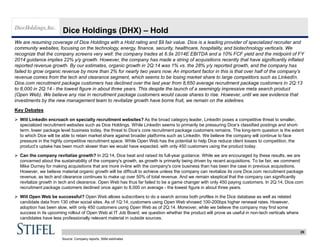 29
Dice Holdings (DHX) – Hold
We are resuming coverage of Dice Holdings with a Hold rating and $9 fair value. Dice is a leading provider of specialized recruiter and
community websites, focusing on the technology, energy, finance, security, healthcare, hospitality, and biotechnology verticals. We
recognize that the company screens very well: the company trades at 6.9x 2014E EBITDA and a 10% FCF yield and the midpoint of FY
2014 guidance implies 22% y/y growth. However, the company has made a string of acquisitions recently that have significantly inflated
reported revenue growth. By our estimates, organic growth in 2Q:14 was 1% vs. the 28% y/y reported growth, and the company has
failed to grow organic revenue by more than 2% for nearly two years now. An important factor in this is that over half of the company’s
revenue comes from the tech and clearance segment, which seems to be losing market share to large competitors such as LinkedIn.
Dice.com recruitment package customers has declined over the last year from 8,650 average recruitment package customers in 2Q:13
to 8,000 in 2Q:14 - the lowest figure in about three years. This despite the launch of a seemingly impressive meta search product
(Open Web). We believe any rise in recruitment package customers would cause shares to rise. However, until we see evidence that
investments by the new management team to revitalize growth have borne fruit, we remain on the sidelines.
Key Debates
 Will LinkedIn encroach on specialty recruitment websites? As the broad category leader, LinkedIn poses a competitive threat to smaller,
specialized recruitment websites such as Dice Holdings. While LinkedIn seems to primarily be pressuring Dice’s classified postings and short-
term, lower package level business today, the threat to Dice’s core recruitment package customers remains. The long-term question is the extent
to which Dice will be able to retain market share against broader platforms such as LinkedIn. We believe the company will continue to face
pressure in the highly competitive recruitment space. While Open Web has the potential to help Dice reduce client losses to competition, the
product’s uptake has been much slower than we would have expected, with only 450 customers using the product today.
 Can the company revitalize growth? In 2Q:14, Dice beat and raised its full-year guidance. While we are encouraged by these results, we are
concerned about the sustainability of the company's growth, as growth is primarily being driven by recent acquisitions. To be fair, we commend
Mike Durney for making acquisitions that are more in-line with the company's core business than has been the case in previous acquisitions.
However, we believe material organic growth will be difficult to achieve unless the company can revitalize its core Dice.com recruitment package
revenue, as tech and clearance continues to make up over 50% of total revenue. And we remain skeptical that the company can significantly
revitalize growth in tech and clearance. Open Web has thus far failed to be a game changer with only 450 paying customers. In 2Q:14, Dice.com
recruitment package customers declined once again to 8,000 on average - the lowest figure in about three years.
 Will Open Web be successful? Open Web allows subscribers to do a search across both profiles in the Dice database as well as related
candidate data from 130 other social sites. As of 1Q:14, customers using Open Web showed 100-200bps higher renewal rates. However,
adoption has been slow, with only 450 customers using Open Web as of 2Q:14. Moreover, while we believe the company may find some
success in its upcoming rollout of Open Web at IT Job Board, we question whether the product will prove as useful in non-tech verticals where
candidates have less professionally relevant material in outside sources.
Source: Company reports, Stifel estimates
 